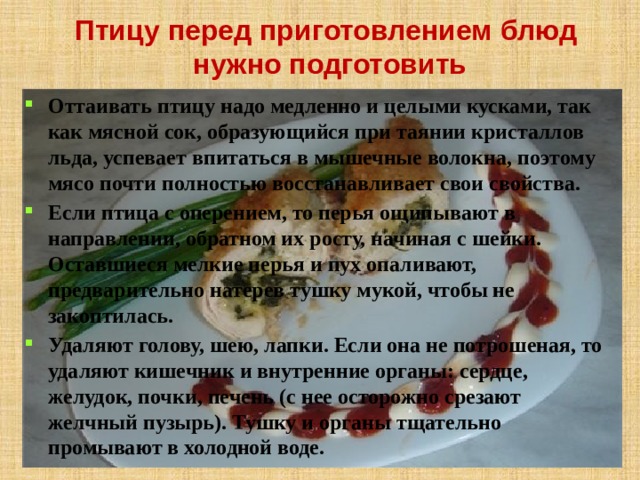 Птицу перед приготовлением блюд нужно подготовить Оттаивать птицу надо медленно и целыми кусками, так как мясной сок, образующийся при таянии кристаллов льда, успевает впитаться в мышечные волокна, поэтому мясо почти полностью восстанавливает свои свойства. Если птица с оперением, то перья ощипывают в направлении, обратном их росту, начиная с шейки. Оставшиеся мелкие перья и пух опаливают, предварительно натерев тушку мукой, чтобы не закоптилась. Удаляют голову, шею, лапки. Если она не потрошеная, то удаляют кишечник и внутренние органы: сердце, желудок, почки, печень (с нее осторожно срезают желчный пузырь). Тушку и органы тщательно промывают в холодной воде.   