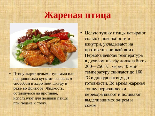 Жареная птица Птицу жарят целыми тушками или порционными кусками основным способом в жарочном шкафу и реже во фритюре. Жидкость, оставшуюся на противне, используют для поливки птицы при подаче к столу. Целую тушку птицы натирают солью с поверхности и изнутри, укладывают на противень спинкой вниз. Первоначальная температура в духовом шкафу должна быть 200—250 °С, через 10 мин температуру снижают до 160 °С и доводят птицу до готовности. Во время жаренья тушку периодически переворачивают и поливают выделившимся жиром и соком. 