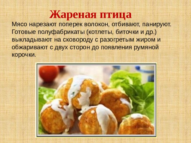 Жареная птица Мясо нарезают поперек волокон, отбивают, панируют. Готовые полуфабрикаты (котлеты, биточки и др.) выкладывают на сковороду с разогретым жиром и обжаривают с двух сторон до появления румяной корочки. 