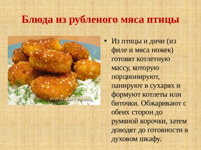 Блюда из рубленого мяса птицы Из птицы и дичи (из филе и мяса ножек) готовят котлетную массу, которую порционируют, панируют в сухарях и формуют котлеты или биточки. Обжаривают с обеих сторон до румяной корочки, затем доводят до готовности в духовом шкафу. 