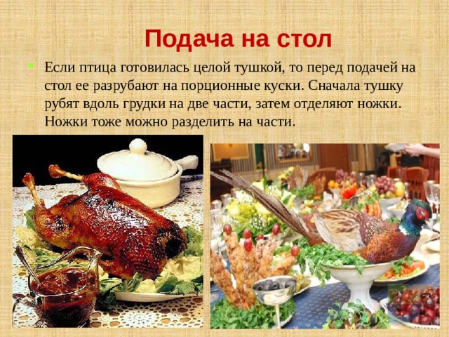 Подача на стол Если птица готовилась целой тушкой, то перед подачей на стол ее разрубают на порционные куски. Сначала тушку рубят вдоль грудки на две части, затем отделяют ножки. Ножки тоже можно разделить на части. 