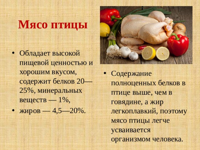  Мясо птицы Содержание полноценных белков в птице выше, чем в говядине, а жир легкоплавкий, поэтому мясо птицы легче усваивается организмом человека. Обладает высокой пищевой ценностью и хорошим вкусом, содержит белков 20—25%, минеральных веществ — 1%, жиров — 4,5—20%. 