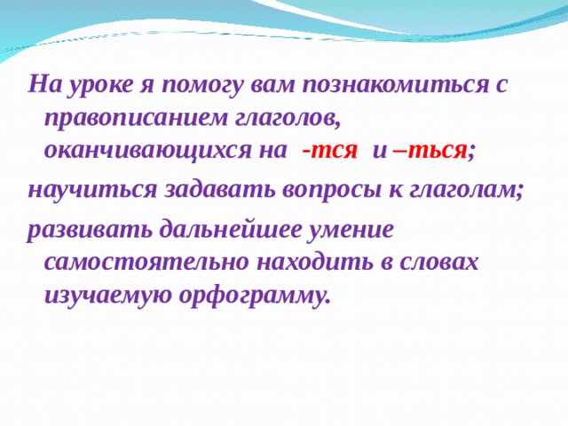 На уроке я помогу вам познакомиться с правописанием глаголов, оканчивающихся на -тся и –ться ; научиться задавать вопросы к глаголам; развивать дальнейшее умение самостоятельно находить в словах изучаемую орфограмму. 