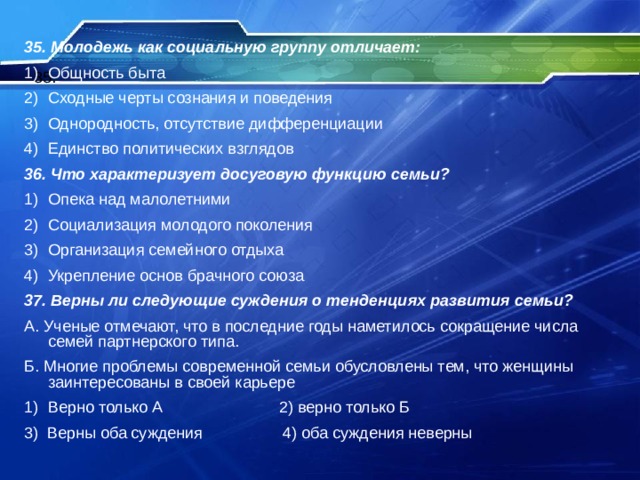 35. Молодежь как социальную группу отличает: Общность быта Сходные черты сознания и поведения Однородность, отсутствие дифференциации Единство политических взглядов 36. Что характеризует досуговую функцию семьи? Опека над малолетними Социализация молодого поколения Организация семейного отдыха Укрепление основ брачного союза 37. Верны ли следующие суждения о тенденциях развития семьи? А. Ученые отмечают, что в последние годы наметилось сокращение числа семей партнерского типа. Б. Многие проблемы современной семьи обусловлены тем, что женщины заинтересованы в своей карьере Верно только А 2) верно только Б 3) Верны оба суждения 4) оба суждения неверны 