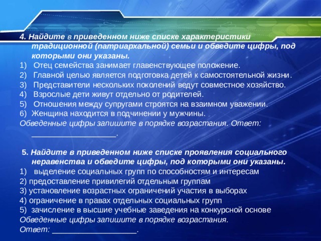 4. Найдите в приведенном ниже списке характеристики традиционной (патриархальной) семьи и обведите цифры, под которыми они указаны. 1) Отец семейства занимает главенствующее положение. 2) Главной целью является подготовка детей к самостоятельной жизни. 3) Представители нескольких поколений ведут совместное хозяйство. 4) Взрослые дети живут отдельно от родителей. 5) Отношения между супругами строятся на взаимном уважении. Женщина находится в подчинении у мужчины. Обведенные цифры запишите в порядке возрастания. Ответ: ___________________.  5.  Найдите в приведенном ниже списке проявления социального неравенства и обведите цифры, под которыми они указаны.  выделение социальных групп по способностям и интересам 2) предоставление привилегий отдельным группам 3) установление возрастных ограничений участия в выборах 4) ограничение в правах отдельных социальных групп 5) зачисление в высшие учебные заведения на конкурсной основе Обведенные цифры запишите в порядке возрастания. Ответ: ___________________. 