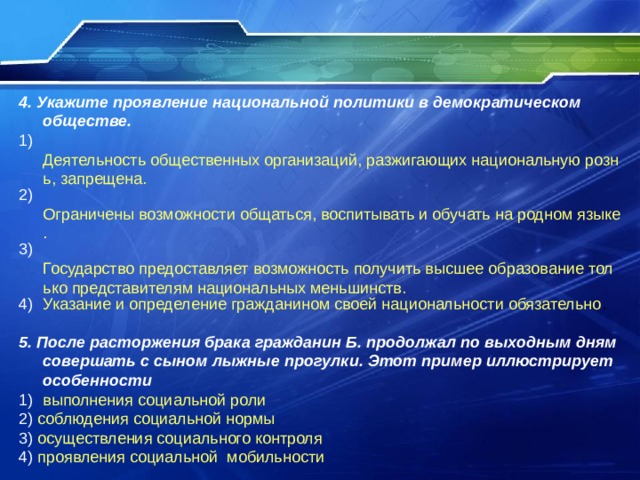 4. Укажите проявление национальной политики в демократическом обществе. 1) Деятельность общественных организаций, разжигающих национальную рознь, запрещена. 2) Ограничены возможности общаться, воспитывать и обучать на родном языке. 3) Государство предоставляет возможность получить высшее образование только представителям национальных меньшинств. Указание и определение гражданином своей национальности обязательно 5. После расторжения брака гражданин Б. продолжал по выходным дням совершать с сыном лыжные прогулки. Этот пример иллюстрирует особенности выполнения социальной роли 2) соблюдения социальной нормы 3) осуществления социального контроля 4) проявления социальной  мобильности 
