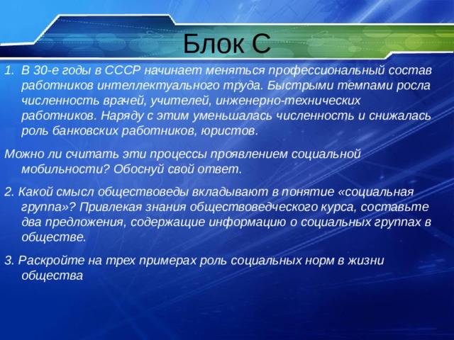 В 30-е годы в СССР начинает меняться профессиональный состав работников интеллектуального труда. Быстрыми темпами росла численность врачей, учителей, инженерно-технических работников. Наряду с этим уменьшалась численность и снижалась роль банковских работников, юристов. Можно ли считать эти процессы проявлением социальной мобильности? Обоснуй свой ответ. 2. Какой смысл обществоведы вкладывают в понятие «социальная группа»? Привлекая знания обществоведческого курса, составьте два предложения, содержащие информацию о социальных группах в обществе. 3. Раскройте на трех примерах роль социальных норм в жизни общества 
