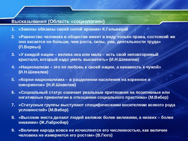 Высказывания (Область «социология») «Законы обязаны своей силой нравам» К.Гельвеций «Равенство человека в обществе имеет в виду только права, состояний же оно касается не больше, чем роста, силы, ума, деятельности труда» (П.Верньо) «У каждой нации – велика она или мала – есть свой неповторимый кристалл, который надо уметь высветить» (И.Н.Шевелев) «Национализм – это не любовь к своей нации, а ненависть к чужой» (И.Н.Шевелев) «Корни национализма – в разделении населения на коренное и некоренное» (Н.И.Шевелев) «Социальный статус означает реальные притязания на позитивные или негативные привилегии в отношении социального престижа» (М.Вебер) «Статусные группы выступают специфическими носителями всякого рода условностей» (М.Вебер) «Высокие места делают людей великих более великими, а низких – более низкими» (Ж.Лабрюйер) «Величие народа вовсе не исчисляется его численностью, как величие человека не измеряется его ростом» (В.Гюго) 