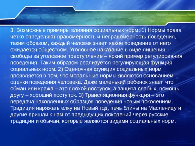3. Возможные примеры влияния социальных норм: 1) Нормы права четко определяют правомерность и неправомерность поведения, таким образом, каждый человек знает, какое поведение от него ожидается обществом. Уголовное наказание в виде лишения свободы за уголовное преступление – яркий пример регулирования поведения. Таким образом реализуется регулирующая функция социальных норм. 2) Оценочная функция социальных норм проявляется в том, что моральные нормы являются основанием оценки поведения человека. Даже маленький ребенок знает, что обман или кража – это плохой поступок, а защита слабых, помощь другу – хороший поступок. 3) Трансляционная функция – это передача накопленных образцов поведения новым поколениям. Традиция наряжать елку на Новый год, печь блины на Масленицу и другие пришли к нам от предыдущих поколений через русские традиции и обычаи, которые являются видами социальных норм. 