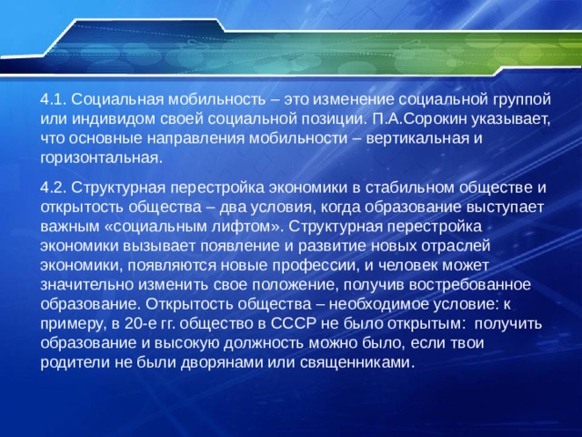 4.1. Социальная мобильность – это изменение социальной группой или индивидом своей социальной позиции. П.А.Сорокин указывает, что основные направления мобильности – вертикальная и горизонтальная. 4.2. Структурная перестройка экономики в стабильном обществе и открытость общества – два условия, когда образование выступает  важным «социальным лифтом». Структурная перестройка экономики вызывает появление и развитие новых отраслей экономики, появляются новые профессии, и человек может значительно изменить свое положение, получив востребованное образование. Открытость общества – необходимое условие: к примеру, в 20-е гг. общество в СССР не было открытым: получить образование и высокую должность можно было, если твои родители не были дворянами или священниками. 