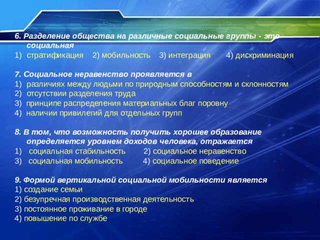 6. Разделение общества на различные социальные группы - это социальная стратификация 2) мобильность 3) интеграция 4) дискриминация  7. Социальное неравенство проявляется в различиях между людьми по природным способностям и склонностям отсутствии разделения труда 3) принципе распределения материальных благ поровну 4) наличии привилегий для отдельных групп 8. В том, что возможность получить хорошее образование определяется уровнем доходов человека, отражается  социальная стабильность 2) социальное неравенство 3) социальная мобильность 4) социальное поведение 9. Формой вертикальной социальной мобильности является 1) создание семьи 2) безупречная производственная деятельность 3) постоянное проживание в городе 4) повышение по службе 