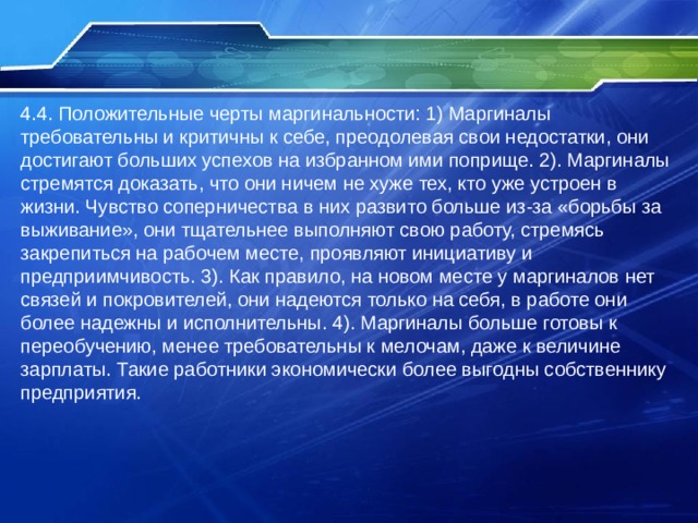 4.4. Положительные черты маргинальности: 1) Маргиналы требовательны и критичны к себе, преодолевая свои недостатки, они достигают больших успехов на избранном ими поприще. 2). Маргиналы стремятся доказать, что они ничем не хуже тех, кто уже устроен в жизни. Чувство соперничества в них развито больше из-за «борьбы за выживание», они тщательнее выполняют свою работу, стремясь закрепиться на рабочем месте, проявляют инициативу и предприимчивость. 3). Как правило, на новом месте у маргиналов нет связей и покровителей, они надеются только на себя, в работе они более надежны и исполнительны. 4). Маргиналы больше готовы к переобучению, менее требовательны к мелочам, даже к величине зарплаты. Такие работники экономически более выгодны собственнику предприятия. 