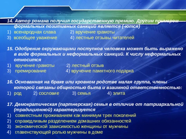 14. Автор романа получил государственную премию. Другим примером формальных позитивных санкций является (-ются) всенародная слава 2) вручение грамоты 3) всеобщее уважение 4) лестные отзывы читателей 15. Одобрение окружающими поступков человека может быть выражено в виде формальных и неформальных санкций. К числу неформальных относится  вручение грамоты 2) лестный отзыв 3) премирование 4) вручение памятного подарка 16. Основанная на браке или кровном родстве малая группа, члены которой связаны общностью быта и взаимной ответственностью: род 2) сословие 3) семья 4) элита  17. Демократическая (партнерская) семья в отличие от патриархальной (традиционной) характеризуется  совместным проживанием как минимум трех поколений 2) справедливым разделением домашних обязанностей 3) экономической зависимостью женщины от мужчины 4) главенствующей ролью мужчины в доме 