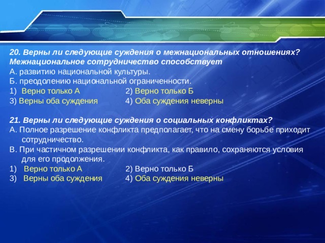 20. Верны ли следующие суждения о межнациональных отношениях? Межнациональное сотрудничество способствует А. развитию национальной культуры. Б. преодолению национальной ограниченности. Верно только А 2) Верно только Б 3) Верны оба суждения 4) Оба суждения неверны 21. Верны ли следующие суждения о социальных конфликтах? А. Полное разрешение конфликта предполагает, что на смену борьбе приходит сотрудничество. В. При частичном разрешении конфликта, как правило, сохраняются условия для его продолжения. Верно только А 2) Верно только Б 3) Верны оба суждения 4) Оба суждения неверны 