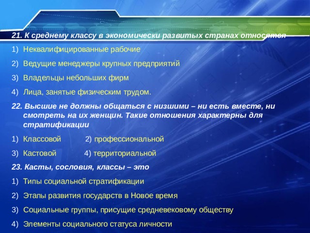 21 . К среднему классу в экономически развитых странах относятся Неквалифицированные рабочие Ведущие менеджеры крупных предприятий Владельцы небольших фирм Лица, занятые физическим трудом. 22. Высшие не должны общаться с низшими – ни есть вместе, ни смотреть на их женщин. Такие отношения характерны для стратификации Классовой 2) профессиональной Кастовой 4) территориальной 23. Касты, сословия, классы – это Типы социальной стратификации Этапы развития государств в Новое время Социальные группы, присущие средневековому обществу Элементы социального статуса личности 