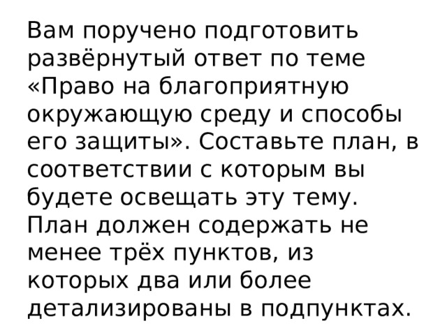 Вам поручено подготовить развёрнутый ответ по теме «Право на благоприятную окружающую среду и способы его защиты». Составьте план, в соответствии с которым вы будете освещать эту тему. План должен содержать не менее трёх пунктов, из которых два или более детализированы в подпунктах. 