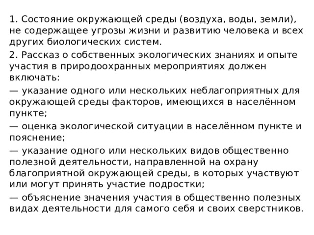 1. Состояние окружающей среды (воздуха, воды, земли), не содержащее угрозы жизни и развитию человека и всех других биологических систем. 2. Рассказ о собственных экологических знаниях и опыте участия в природоохранных мероприятиях должен включать: — указание одного или нескольких неблагоприятных для окружающей среды факторов, имеющихся в населённом пункте; — оценка экологической ситуации в населённом пункте и пояснение; — указание одного или нескольких видов общественно полезной деятельности, направленной на охрану благоприятной окружающей среды, в которых участвуют или могут принять участие подростки; — объяснение значения участия в общественно полезных видах деятельности для самого себя и своих сверстников. 