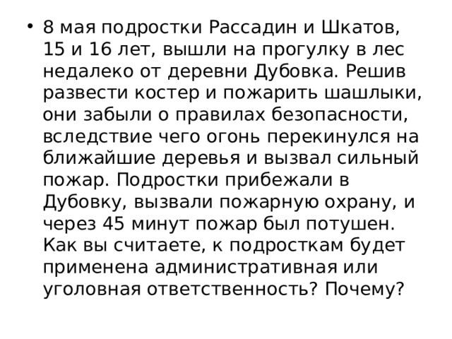 8 мая подростки Рассадин и Шкатов, 15 и 16 лет, вышли на прогулку в лес недалеко от деревни Дубовка. Решив развести костер и пожарить шашлыки, они забыли о правилах безо­пасности, вследствие чего огонь перекинулся на ближайшие деревья и вызвал сильный пожар. Подростки прибежали в Дубовку, вызвали пожарную охрану, и через 45 минут пожар был потушен. Как вы считаете, к подросткам будет применена административная или уголовная ответственность? Почему? 