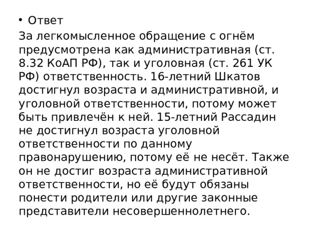 Ответ За легкомысленное обращение с огнём предусмотрена как административная (ст. 8.32 КоАП РФ), так и уголовная (ст. 261 УК РФ) ответственность. 16-летний Шкатов достигнул возраста и административной, и уголовной ответственности, потому может быть привлечён к ней. 15-летний Рассадин не достигнул возраста уголовной ответственности по данному правонарушению, потому её не несёт. Также он не достиг возраста административной ответственности, но её будут обязаны понести родители или другие законные представители несовершеннолетнего. 