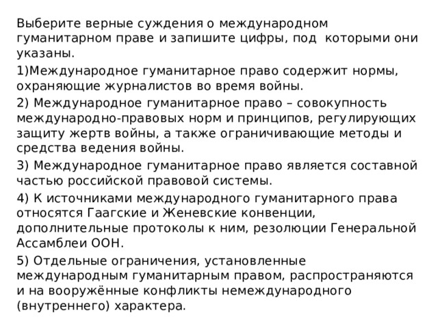 Выберите верные суждения о международном гуманитарном праве и запишите цифры, под которыми они указаны. 1)Международное гуманитарное право содержит нормы, охраняющие журналистов во время войны. 2) Международное гуманитарное право – совокупность международно-правовых норм и принципов, регулирующих защиту жертв войны, а также ограничивающие методы и средства ведения войны. 3) Международное гуманитарное право является составной частью российской правовой системы. 4) К источниками международного гуманитарного права относятся Гаагские и Женевские конвенции, дополнительные протоколы к ним, резолюции Генеральной Ассамблеи ООН. 5) Отдельные ограничения, установленные международным гуманитарным правом, распространяются и на вооружённые конфликты немеждународного (внутреннего) характера. 