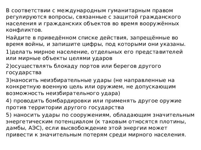 В соответствии с международным гуманитарным правом регулируются вопросы, связанные с защитой гражданского населения и гражданских объектов во время вооружённых конфликтов. Найдите в приведённом списке действия, запрещённые во время войны, и запишите цифры, под которыми они указаны. 1)делать мирное население, отдельных его представителей или мирные объекты целями ударов 2)осуществлять блокаду портов или берегов другого государства 3)наносить неизбирательные удары (не направленные на конкретную военную цель или оружием, не допускающим возможность неизбирательного удара) 4) проводить бомбардировки или применять другое оружие против территории другого государства 5) наносить удары по сооружениям, обладающим значительным энергетическим потенциалом (к таковым относятся плотины, дамбы, АЭС), если высвобождение этой энергии может привести к значительным потерям среди мирного населения. 