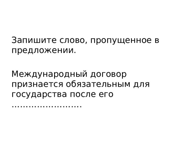 Запишите слово, пропущенное в предложении. Международный договор признается обязательным для государства после его ……………………. 