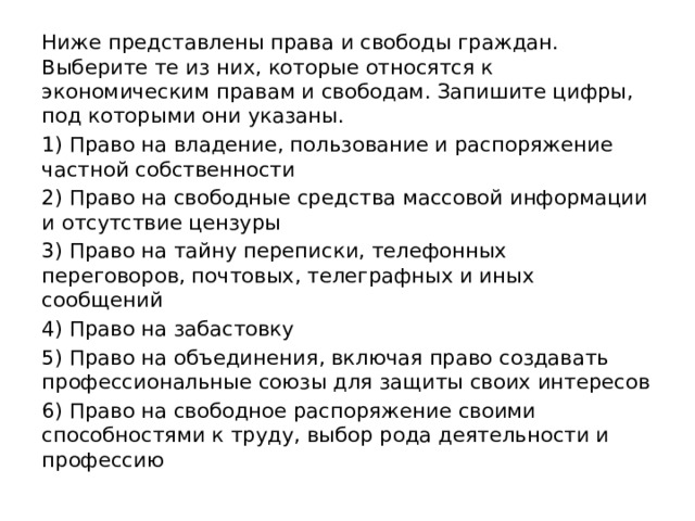 Ниже представлены права и свободы граждан. Выберите те из них, которые относятся к экономическим правам и свободам. Запишите цифры, под которыми они указаны. 1) Право на владение, пользование и распоряжение частной собственности 2) Право на свободные средства массовой информации и отсутствие цензуры 3) Право на тайну переписки, телефонных переговоров, почтовых, телеграфных и иных сообщений 4) Право на забастовку 5) Право на объединения, включая право создавать профессиональные союзы для защиты своих интересов 6) Право на свободное распоряжение своими способностями к труду, выбор рода деятельности и профессию 