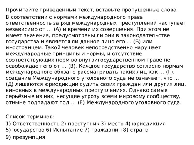 Прочитайте приведенный текст, вставьте пропущенные слова. В соответствии с нормами международного права ответственность за ряд международных преступлений наступает независимо от … (А) и времени их совершения. При этом не имеет значения, предусмотрены ли они в законодательстве государства и является ли данное лицо его … (Б) или иностранцем. Такой человек непосредственно нарушает международные принципы и нормы, и отсутствие соответствующих норм во внутригосударственном праве не освобождает его от … (В). Каждое государство согласно нормам международного обязано рассматривать таких лиц как … (Г). создание Международного уголовного суда не означает, что … (Д) лишаются юрисдикции судить своих граждан или других лиц, виновных в международных преступлениях. Однако самые серьёзные из них, несущие угрозу всеми мировому сообществу, отныне подпадают под … (Е) Международного уголовного суда. Список терминов: 1) Ответственность 2) преступник 3) место 4) юрисдикция 5)государство 6) Испытание 7) гражданин 8) страна 9) презумпция 