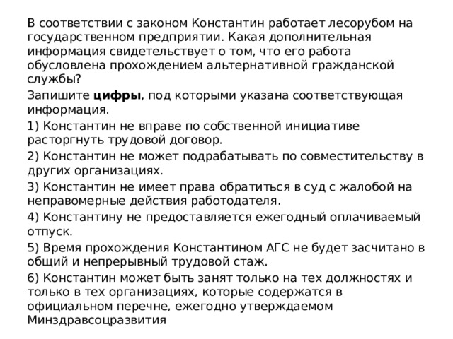 В соответствии с законом Константин работает лесорубом на государственном предприятии. Какая дополнительная информация свидетельствует о том, что его работа обусловлена прохождением альтернативной гражданской службы? Запишите  цифры , под которыми указана соответствующая информация. 1) Константин не вправе по собственной инициативе расторгнуть трудовой договор. 2) Константин не может подрабатывать по совместительству в других организациях. 3) Константин не имеет права обратиться в суд с жалобой на неправомерные действия работодателя. 4) Константину не предоставляется ежегодный оплачиваемый отпуск. 5) Время прохождения Константином АГС не будет засчитано в общий и непрерывный трудовой стаж. 6) Константин может быть занят только на тех должностях и только в тех организациях, которые содержатся в официальном перечне, ежегодно утверждаемом Минздравсоцразвития 