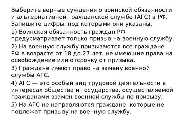 Выберите верные суждения о воинской обязанности и альтернативной гражданской службе (АГС) в РФ. Запишите цифры, под которыми они указаны. 1) Воинская обязанность граждан РФ предусматривает только призыв на военную службу. 2) На военную службу призываются все граждане РФ в возрасте от 18 до 27 лет, не имеющие права на освобождение или отсрочку от призыва. 3) Граждане имеют право на замену военной службы АГС. 4) АГС — это особый вид трудовой деятельности в интересах общества и государства, осуществляемой гражданами взамен военной службы по призыву. 5) На АГС не направляются граждане, которые не подлежат призыву на военную службу. 