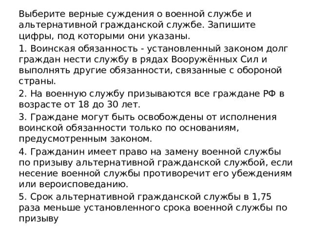 Выберите верные суждения о военной службе и альтернативной гражданской службе. Запишите цифры, под которыми они указаны. 1. Воинская обязанность - установленный законом долг граждан нести службу в рядах Вооружённых Сил и выполнять другие обязанности, связанные с обороной страны. 2. На военную службу призываются все граждане РФ в возрасте от 18 до 30 лет. 3. Граждане могут быть освобождены от исполнения воинской обязанности только по основаниям, предусмотренным законом. 4. Гражданин имеет право на замену военной службы по призыву альтернативной гражданской службой, если несение военной службы противоречит его убеждениям или вероисповеданию. 5. Срок альтернативной гражданской службы в 1,75 раза меньше установленного срока военной службы по призыву 