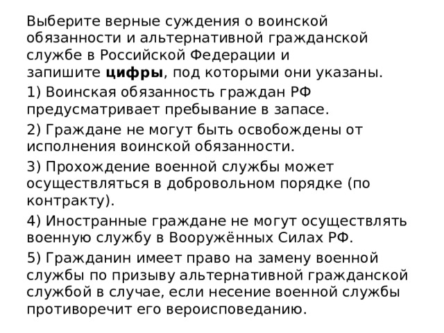 Выберите верные суждения о воинской обязанности и альтернативной гражданской службе в Российской Федерации и запишите  цифры , под которыми они указаны. 1) Воинская обязанность граждан РФ предусматривает пребывание в запасе. 2) Граждане не могут быть освобождены от исполнения воинской обязанности. 3) Прохождение военной службы может осуществляться в добровольном порядке (по контракту). 4) Иностранные граждане не могут осуществлять военную службу в Вооружённых Силах РФ. 5) Гражданин имеет право на замену военной службы по призыву альтернативной гражданской службой в случае, если несение военной службы противоречит его вероисповеданию. 