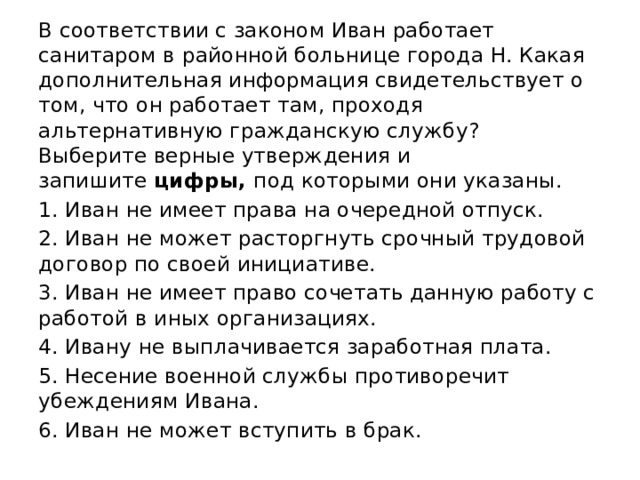 В соответствии с законом Иван работает санитаром в районной больнице города Н. Какая дополнительная информация свидетельствует о том, что он работает там, проходя альтернативную гражданскую службу? Выберите верные утверждения и запишите  цифры,  под которыми они указаны. 1. Иван не имеет права на очередной отпуск. 2. Иван не может расторгнуть срочный трудовой договор по своей инициативе. 3. Иван не имеет право сочетать данную работу с работой в иных организациях. 4. Ивану не выплачивается заработная плата. 5. Несение военной службы противоречит убеждениям Ивана. 6. Иван не может вступить в брак. 