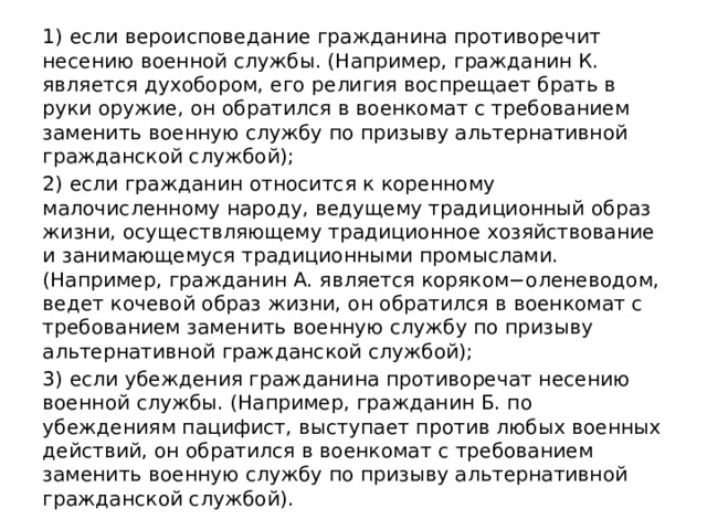 1) если вероисповедание гражданина противоречит несению военной службы. (Например, гражданин К. является духобором, его религия воспрещает брать в руки оружие, он обратился в военкомат с требованием заменить военную службу по призыву альтернативной гражданской службой); 2) если гражданин относится к коренному малочисленному народу, ведущему традиционный образ жизни, осуществляющему традиционное хозяйствование и занимающемуся традиционными промыслами. (Например, гражданин А. является коряком−оленеводом, ведет кочевой образ жизни, он обратился в военкомат с требованием заменить военную службу по призыву альтернативной гражданской службой); 3) если убеждения гражданина противоречат несению военной службы. (Например, гражданин Б. по убеждениям пацифист, выступает против любых военных действий, он обратился в военкомат с требованием заменить военную службу по призыву альтернативной гражданской службой). 