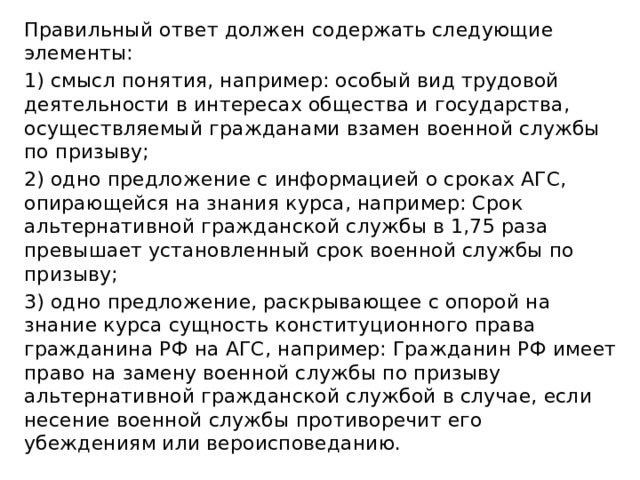 Правильный ответ должен содержать следующие элементы: 1) смысл понятия, например: особый вид трудовой деятельности в интересах общества и государства, осуществляемый гражданами взамен военной службы по призыву; 2) одно предложение с информацией о сроках АГС, опирающейся на знания курса, например: Срок альтернативной гражданской службы в 1,75 раза превышает установленный срок военной службы по призыву; 3) одно предложение, раскрывающее с опорой на знание курса сущность конституционного права гражданина РФ на АГС, например: Гражданин РФ имеет право на замену военной службы по призыву альтернативной гражданской службой в случае, если несение военной службы противоречит его убеждениям или вероисповеданию. 