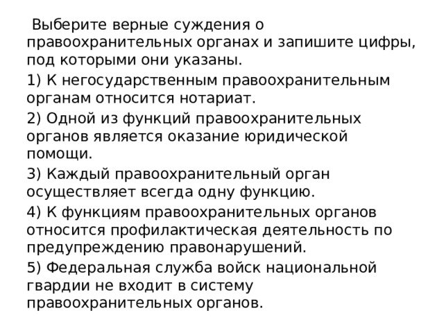   Выберите верные суждения о правоохранительных органах и запишите цифры, под которыми они указаны. 1) К негосударственным правоохранительным органам относится нотариат. 2) Одной из функций правоохранительных органов является оказание юридической помощи. 3) Каждый правоохранительный орган осуществляет всегда одну функцию. 4) К функциям правоохранительных органов относится профилактическая деятельность по предупреждению правонарушений. 5) Федеральная служба войск национальной гвардии не входит в систему правоохранительных органов. 