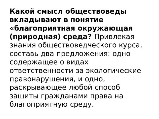 Какой смысл обществоведы вкладывают в понятие «благоприятная окружающая (природная) среда?  Привлекая знания обществоведческого курса, составь два предложения: одно содержащее о видах ответственности за экологические правонарушения, и одно, раскрывающее любой способ защиты гражданами права на благоприятную среду. 