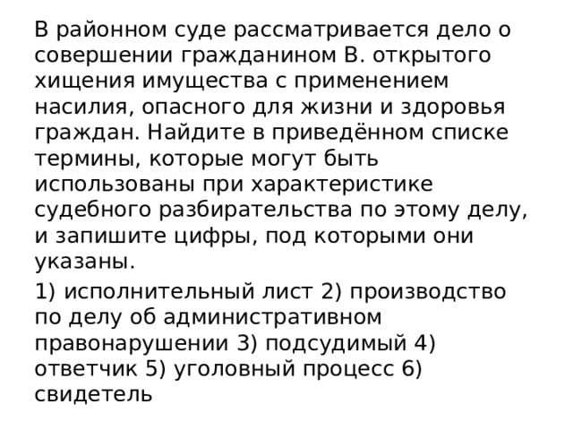 В районном суде рассматривается дело о совершении гражданином В. открытого хищения имущества с применением насилия, опасного для жизни и здоровья граждан. Найдите в приведённом списке термины, которые могут быть использованы при характеристике судебного разбирательства по этому делу, и запишите цифры, под которыми они указаны. 1) исполнительный лист 2) производство по делу об административном правонарушении 3) подсудимый 4) ответчик 5) уголовный процесс 6) свидетель 