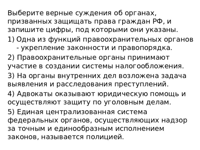 Выберите верные суждения об органах, призванных защищать права граждан РФ, и запишите цифры, под которыми они указаны. Одна из функций правоохранительных органов - укрепление законности и правопорядка. 2) Правоохранительные органы принимают участие в создании системы налогообложения. 3) На органы внутренних дел возложена задача выявления и расследования преступлений. 4) Адвокаты оказывают юридическую помощь и осуществляют защиту по уголовным делам. 5) Единая централизованная система федеральных органов, осуществляющих надзор за точным и единообразным исполнением законов, называется полицией. 