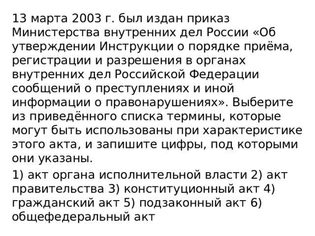 13 марта 2003 г. был издан приказ Министерства внутренних дел России «Об утверждении Инструкции о порядке приёма, регистрации и разрешения в органах внутренних дел Российской Федерации сообщений о преступлениях и иной информации о правонарушениях». Выберите из приведённого списка термины, которые могут быть использованы при характеристике этого акта, и запишите цифры, под которыми они указаны. 1) акт органа исполнительной власти 2) акт правительства 3) конституционный акт 4) гражданский акт 5) подзаконный акт 6) общефедеральный акт 