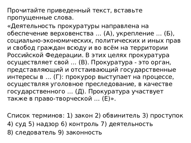 Прочитайте приведенный текст, вставьте пропущенные слова. «Деятельность прокуратуры направлена на обеспечение верховенства … (А), укрепление … (Б), социально-экономических, политических и иных прав и свобод граждан всюду и во всём на территории Российской Федерации. В этих целях про­куратура осуществляет свой … (В). Прокуратура - это орган, представляю­щий и отстаивающий государственные интересы в … (Г): прокурор выступает на процессе, осуществляя уголовное преследование, в качестве государственного … (Д). Прокуратура участвует также в право-творческой … (Е)». Список терминов: 1) закон 2) обвинитель 3) проступок 4) суд 5) надзор 6) контроль 7) деятельность 8) следователь 9) законность 