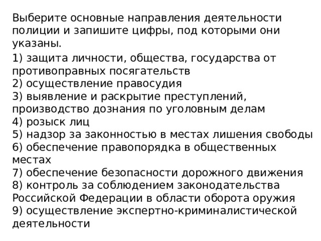 Выберите основные направления деятельности полиции и запишите цифры, под которыми они указаны. 1) защита личности, общества, государства от противо­правных посягательств  2) осуществление правосудия  3) выявление и раскрытие преступлений, производство дознания по уголовным делам  4) розыск лиц  5) надзор за законностью в местах лишения свободы  6) обеспечение правопорядка в общественных местах  7) обеспечение безопасности дорожного движения  8) контроль за соблюдением законодательства Российской Федерации в области оборота оружия  9) осуществление экспертно-криминалистической дея­тельности 