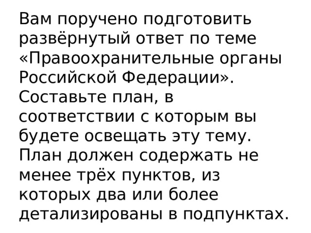 Вам поручено подготовить развёрнутый ответ по теме «Правоохранительные органы Российской Федерации». Составьте план, в соответствии с которым вы будете освещать эту тему. План должен содержать не менее трёх пунктов, из которых два или более детализированы в подпунктах. 