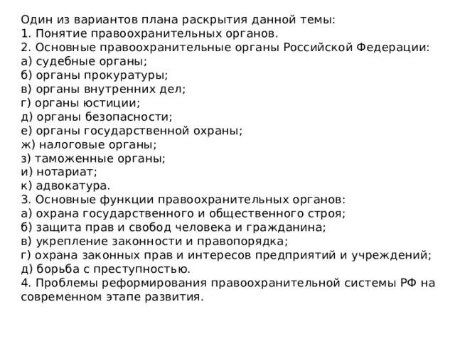 Один из вариантов плана раскрытия данной темы:  1. Понятие правоохранительных органов.  2. Основные правоохранительные органы Российской Федерации:  а) судебные органы;  б) органы прокуратуры;  в) органы внутренних дел;  г) органы юстиции;  д) органы безопасности;  е) органы государственной охраны;  ж) налоговые органы;  з) таможенные органы;  и) нотариат;  к) адвокатура.  3. Основные функции правоохранительных органов:  а) охрана государственного и общественного строя;  б) защита прав и свобод человека и гражданина;  в) укрепление законности и правопорядка;  г) охрана законных прав и интересов предприятий и учреждений;  д) борьба с преступностью.  4. Проблемы реформирования правоохранительной системы РФ на современном этапе развития. 