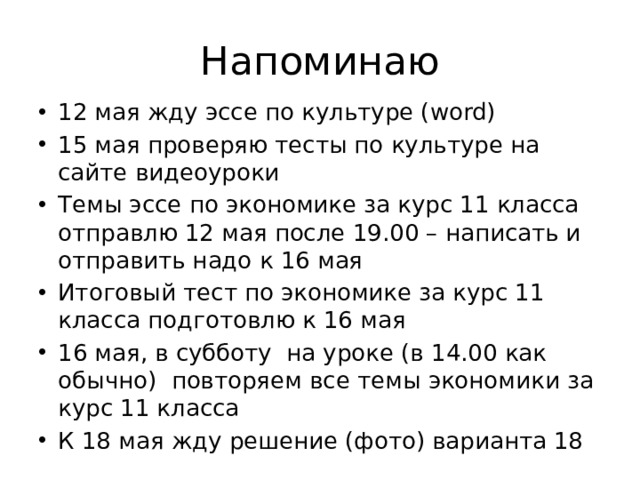 Напоминаю 12 мая жду эссе по культуре (word) 15 мая проверяю тесты по культуре на сайте видеоуроки Темы эссе по экономике за курс 11 класса отправлю 12 мая после 19.00 – написать и отправить надо к 16 мая Итоговый тест по экономике за курс 11 класса подготовлю к 16 мая 16 мая, в субботу на уроке (в 14.00 как обычно) повторяем все темы экономики за курс 11 класса К 18 мая жду решение (фото) варианта 18 