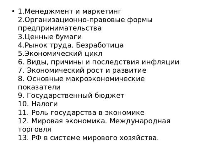 1.Менеджмент и маркетинг  2.Организационно-правовые формы предпринимательства  3.Ценные бумаги  4.Рынок труда. Безработица  5.Экономический цикл  6. Виды, причины и последствия инфляции  7. Экономический рост и развитие  8. Основные макроэкономические показатели  9. Государственный бюджет  10. Налоги  11. Роль государства в экономике  12. Мировая экономика. Международная торговля  13. РФ в системе мирового хозяйства. 