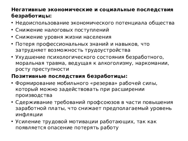 Негативные экономические и со­циальные последствия безработицы: Недоиспользование экономиче­ского потенциала общества Снижение налоговых поступлений Снижение уровня жизни насе­ления Потеря профессиональных зна­ний и навыков, что затрудняет возможность трудоустройства Ухудшение психологического состояния безработного, моральная травма, ведущая к алкоголизму, наркомании,  росту преступности Позитивные последствия безработицы: Формирование мобиль­ного «резерва» рабочей си­лы, который можно задей­ствовать при расширении производства Сдерживание требова­ний профсоюзов в части по­вышения заработной пла­ты, что снижает предпола­гаемый уровень инфляции Усиление трудовой мотивации работающих, так как появляется опасение потерять ра­боту 