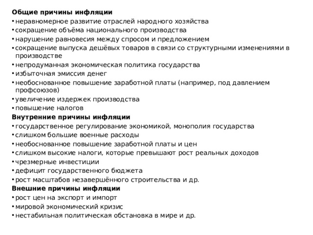 Общие причины инфляции неравномерное развитие отраслей народного хозяйства сокращение объёма национального производства нарушение равновесия между спросом и предложением сокращение выпуска дешёвых товаров в связи со структурными изменениями в производстве непродуманная экономическая политика государства избыточная эмиссия денег необоснованное повышение заработной платы (например, под давлением профсоюзов) увеличение издержек производства повышение налогов Внутренние причины инфляции государственное регулирование экономикой, монополия государства слишком большие военные расходы необоснованное повышение заработной платы и цен слишком высокие налоги, которые превышают рост реальных доходов чрезмерные инвестиции дефицит государственного бюджета рост масштабов незавершённого строительства и др. Внешние причины инфляции рост цен на экспорт и импорт мировой экономический кризис нестабильная политическая обстановка в мире и др. 