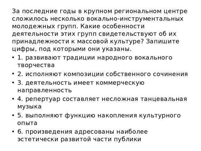 За последние годы в крупном региональном центре сложилось несколько вокально-инструментальных молодежных групп. Какие особенности деятельности этих групп свидетельствуют об их принадлежности к массовой культуре? Запишите цифры, под которыми они указаны. 1. развивают традиции народного вокального творчества 2. исполняют композиции собственного сочинения 3. деятельность имеет коммерческую направленность 4. репертуар составляет несложная танцевальная музыка 5. выполняют функцию накопления культурного опыта 6. произведения адресованы наиболее эстетически развитой части публики 