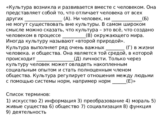 «Культура возникла и развивается вместе с человеком. Она представляет собой то, что отличает человека от всех других ________________ (А). Ни человек, ни _____________(Б) не могут существовать вне культуры. В самом широком смысле можно сказать, что культура – это всё, что создано человеком в процессе __________(В) окружающего мира. Иногда культуру называют «второй природой». Культура выполняет ряд очень важных ________ (Г) в жизни человека. и общества. Она является той средой, в которой происходит ________________(Д) личности. Только через культуру человек может овладеть накопленным социальным опытом и стать полноценным членом общества. Культура регулирует отношения между людьми с помощью системы норм, например норм ______(Е)» Список терминов: 1) искусство 2) информация 3) преобразование 4) мораль 5) живые существа 6) общество 7) социализация 8) функция 9) деятельность 